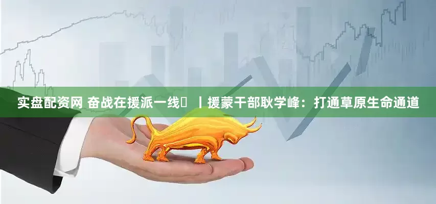 实盘配资网 奋战在援派一线⑳丨援蒙干部耿学峰：打通草原生命通道