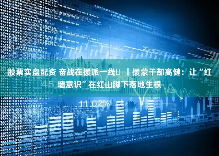 股票实盘配资 奋战在援派一线⑲丨援蒙干部高健：让“红墙意识”在红山脚下落地生根