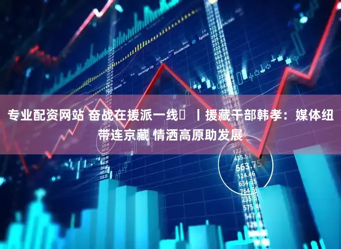 专业配资网站 奋战在援派一线⑱丨援藏干部韩孝：媒体纽带连京藏 情洒高原助发展