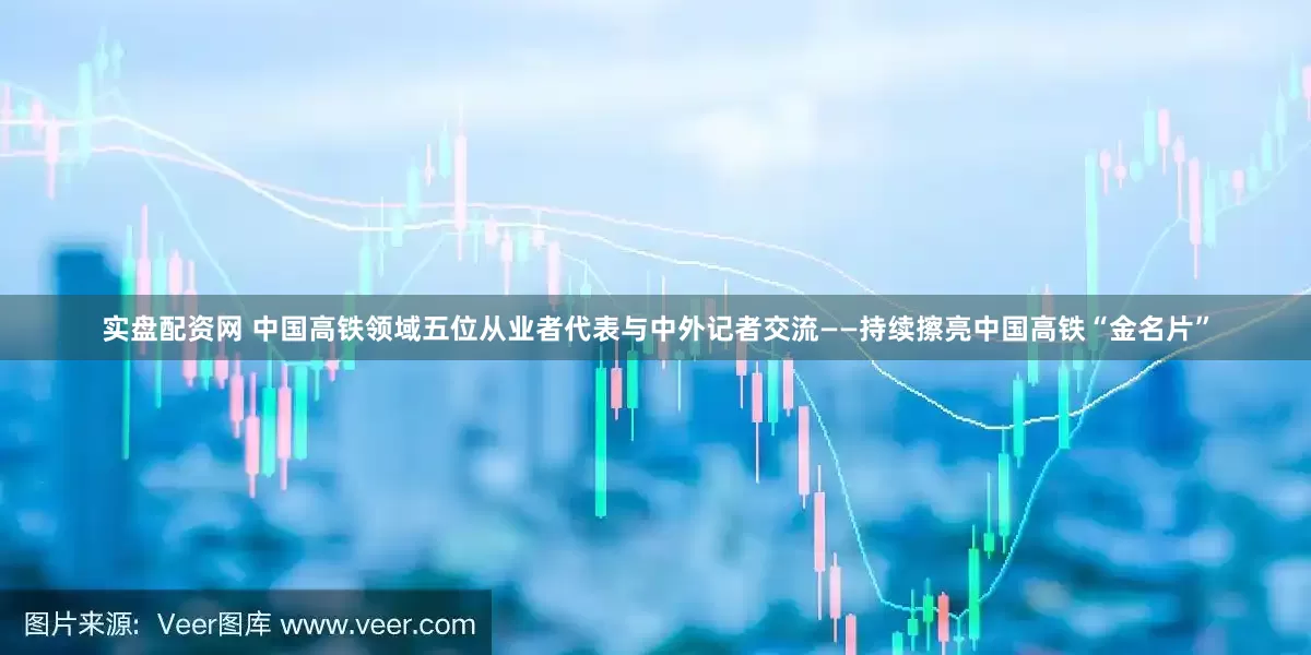 实盘配资网 中国高铁领域五位从业者代表与中外记者交流——持续擦亮中国高铁“金名片”
