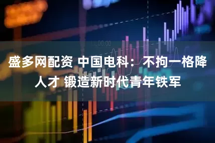 盛多网配资 中国电科：不拘一格降人才 锻造新时代青年铁军