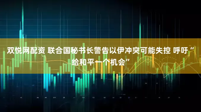 双悦网配资 联合国秘书长警告以伊冲突可能失控 呼吁“给和平一个机会”