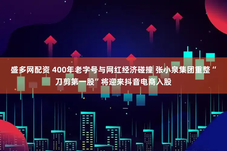 盛多网配资 400年老字号与网红经济碰撞 张小泉集团重整“刀剪第一股”将迎来抖音电商入股