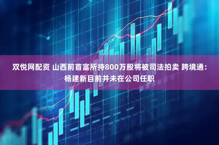 双悦网配资 山西前首富所持800万股将被司法拍卖 跨境通：杨建新目前并未在公司任职