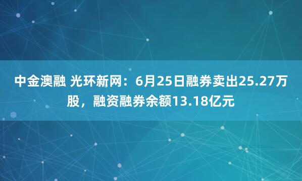 中金澳融 光环新网：6月25日融券卖出25.27万股，融资融券余额13.18亿元