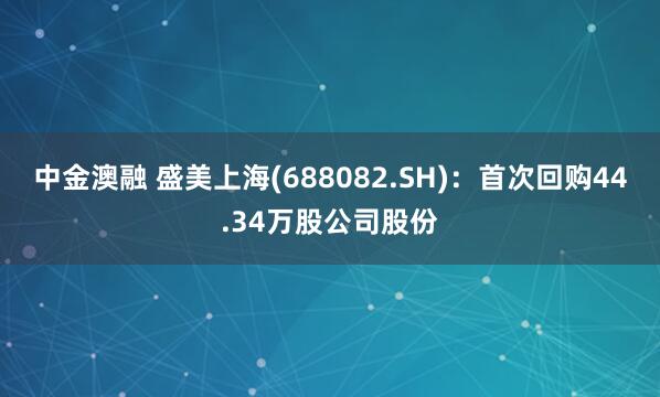 中金澳融 盛美上海(688082.SH)：首次回购44.34万股公司股份