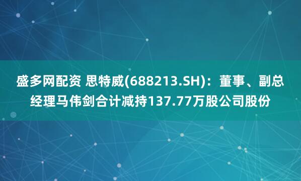 盛多网配资 思特威(688213.SH)：董事、副总经理马伟剑合计减持137.77万股公司股份