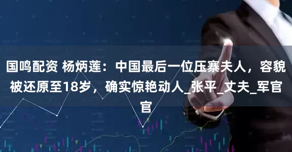 国鸣配资 杨炳莲：中国最后一位压寨夫人，容貌被还原至18岁，确实惊艳动人_张平_丈夫_军官