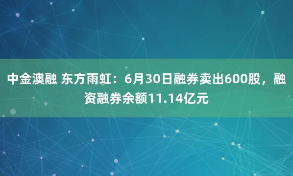 中金澳融 东方雨虹：6月30日融券卖出600股，融资融券余额11.14亿元