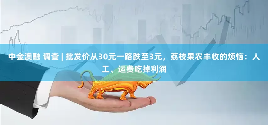中金澳融 调查 | 批发价从30元一路跌至3元，荔枝果农丰收的烦恼：人工、运费吃掉利润