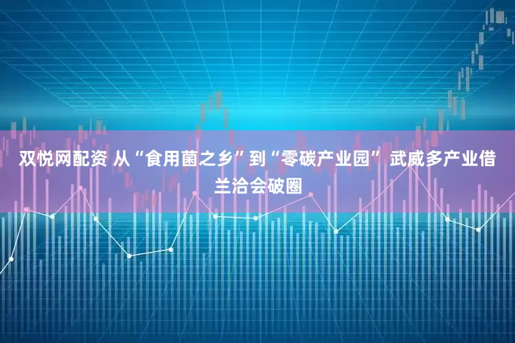 双悦网配资 从“食用菌之乡”到“零碳产业园” 武威多产业借兰洽会破圈