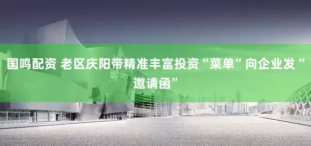国鸣配资 老区庆阳带精准丰富投资“菜单”向企业发“邀请函”