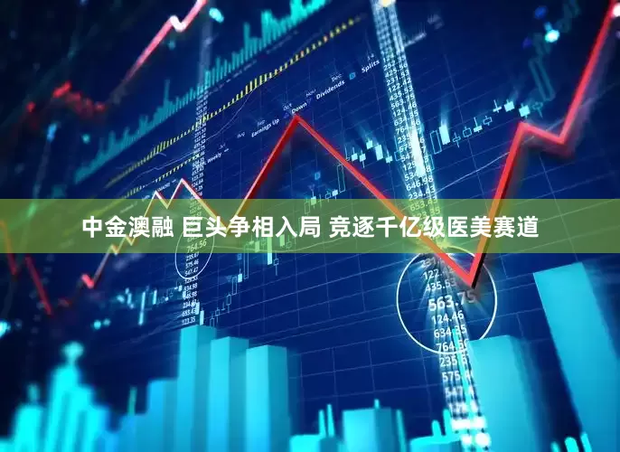 中金澳融 巨头争相入局 竞逐千亿级医美赛道