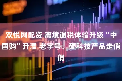 双悦网配资 离境退税体验升级“中国购”升温 老字号、硬科技产品走俏
