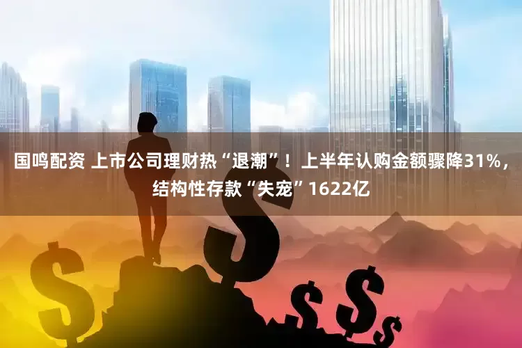 国鸣配资 上市公司理财热“退潮”！上半年认购金额骤降31%，结构性存款“失宠”1622亿