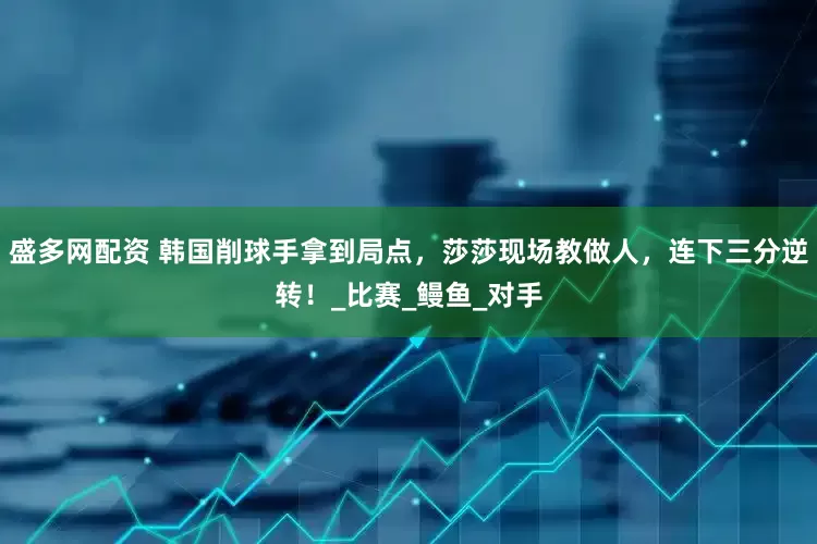 盛多网配资 韩国削球手拿到局点，莎莎现场教做人，连下三分逆转！_比赛_鳗鱼_对手