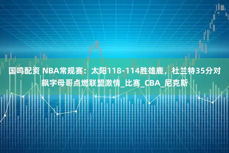 国鸣配资 NBA常规赛：太阳118-114胜雄鹿，杜兰特35分对飙字母哥点燃联盟激情_比赛_CBA_尼克斯