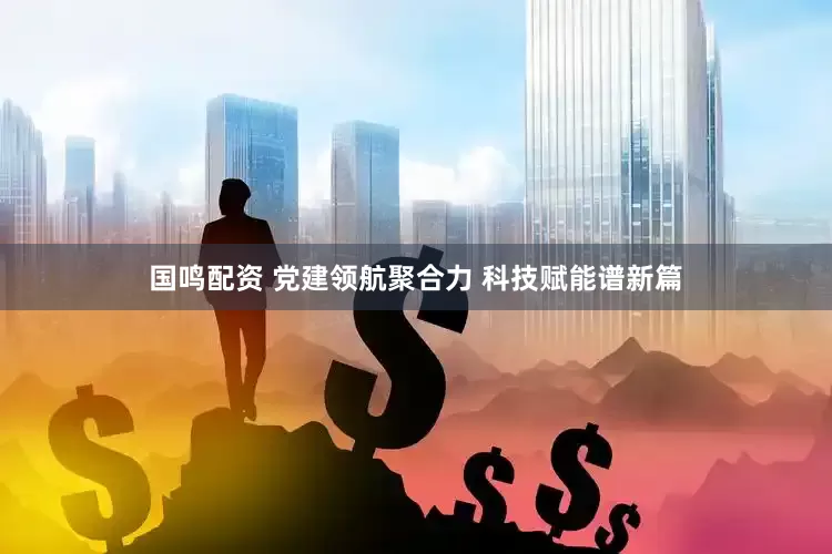 国鸣配资 党建领航聚合力 科技赋能谱新篇