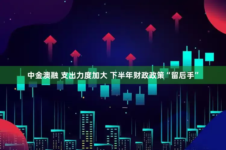 中金澳融 支出力度加大 下半年财政政策“留后手”