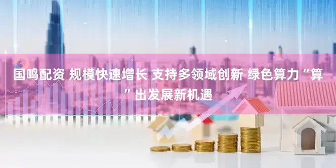 国鸣配资 规模快速增长 支持多领域创新 绿色算力“算”出发展新机遇