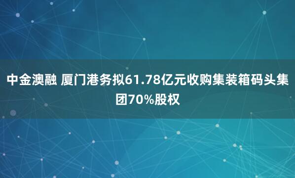 中金澳融 厦门港务拟61.78亿元收购集装箱码头集团70%股权