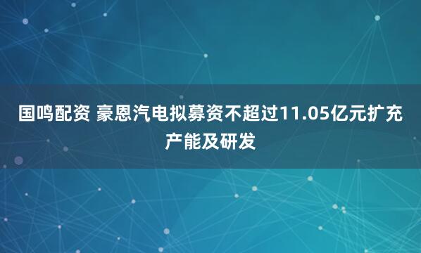国鸣配资 豪恩汽电拟募资不超过11.05亿元扩充产能及研发