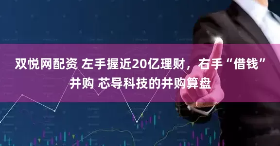 双悦网配资 左手握近20亿理财，右手“借钱”并购 芯导科技的并购算盘
