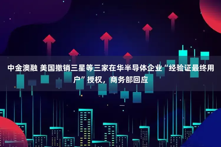 中金澳融 美国撤销三星等三家在华半导体企业“经验证最终用户”授权，商务部回应