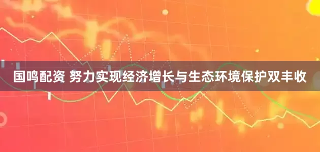 国鸣配资 努力实现经济增长与生态环境保护双丰收