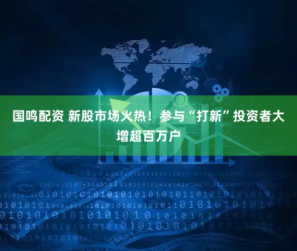 国鸣配资 新股市场火热！参与“打新”投资者大增超百万户