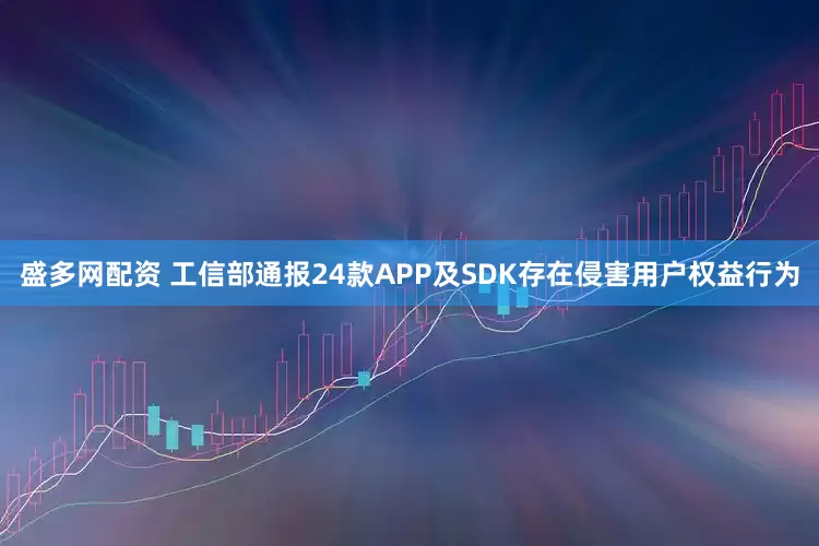 盛多网配资 工信部通报24款APP及SDK存在侵害用户权益行为