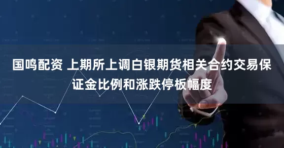 国鸣配资 上期所上调白银期货相关合约交易保证金比例和涨跌停板幅度
