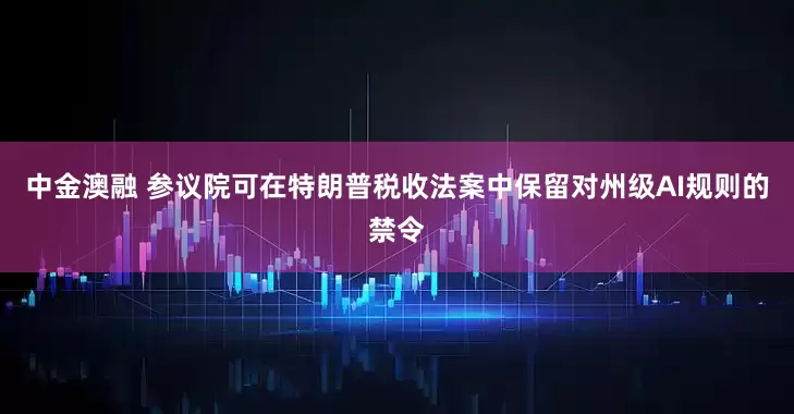 中金澳融 参议院可在特朗普税收法案中保留对州级AI规则的禁令