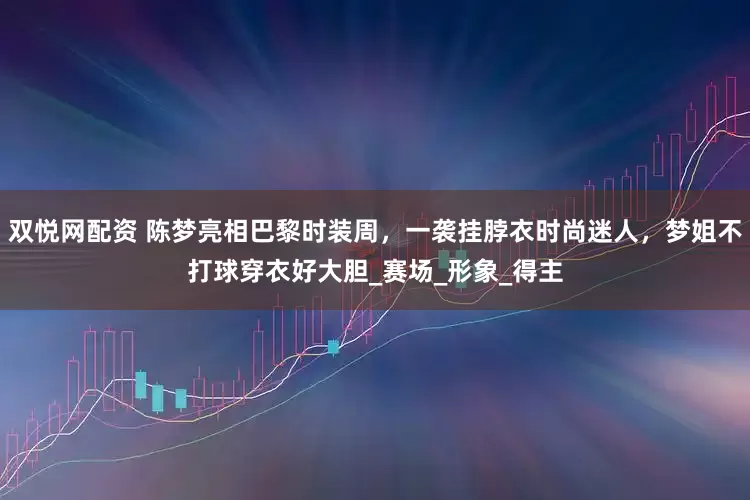 双悦网配资 陈梦亮相巴黎时装周，一袭挂脖衣时尚迷人，梦姐不打球穿衣好大胆_赛场_形象_得主