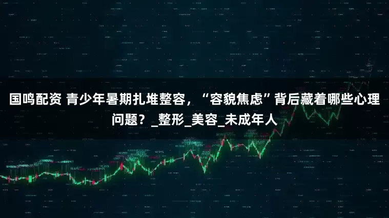 国鸣配资 青少年暑期扎堆整容，“容貌焦虑”背后藏着哪些心理问题？_整形_美容_未成年人